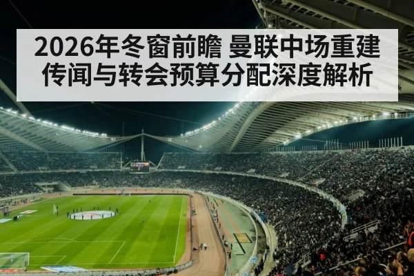 2026年冬窗前瞻 曼联中场重建传闻与转会预算分配深度解析